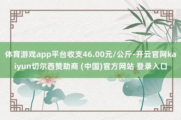 体育游戏app平台收支46.00元/公斤-开云官网kaiyun切尔西赞助商 (中国)官方网站 登录入口