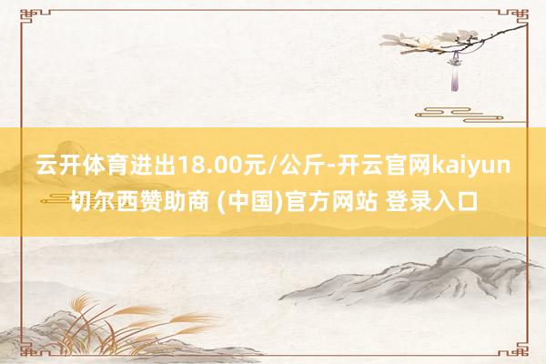 云开体育进出18.00元/公斤-开云官网kaiyun切尔西赞助商 (中国)官方网站 登录入口