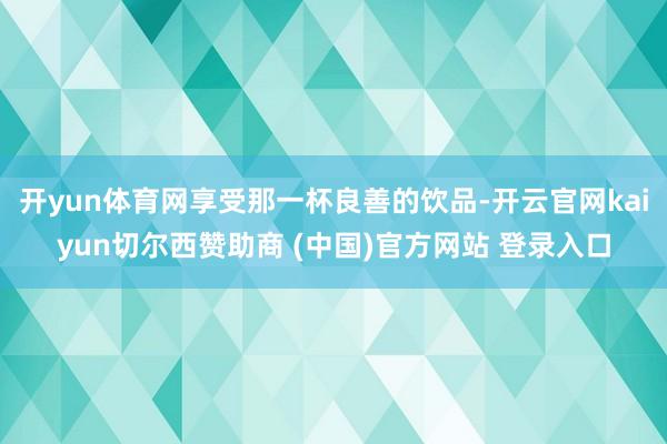 开yun体育网享受那一杯良善的饮品-开云官网kaiyun切尔西赞助商 (中国)官方网站 登录入口