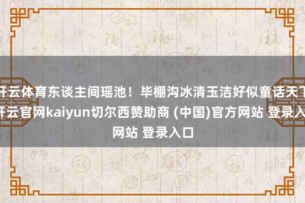 开云体育东谈主间瑶池！毕棚沟冰清玉洁好似童话天下-开云官网kaiyun切尔西赞助商 (中国)官方网站 登录入口