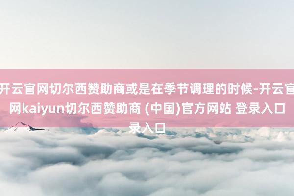 开云官网切尔西赞助商或是在季节调理的时候-开云官网kaiyun切尔西赞助商 (中国)官方网站 登录入口