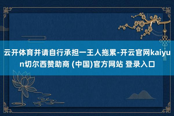 云开体育并请自行承担一王人拖累-开云官网kaiyun切尔西赞助商 (中国)官方网站 登录入口