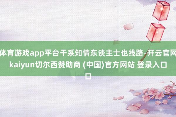体育游戏app平台干系知情东谈主士也线路-开云官网kaiyun切尔西赞助商 (中国)官方网站 登录入口