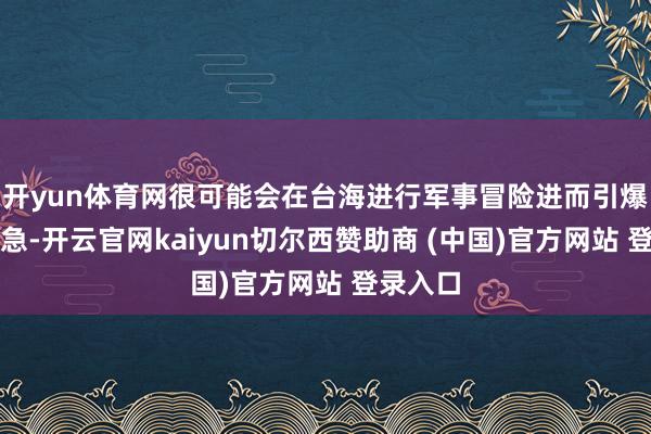 开yun体育网很可能会在台海进行军事冒险进而引爆台海危急-开云官网kaiyun切尔西赞助商 (中国)官方网站 登录入口