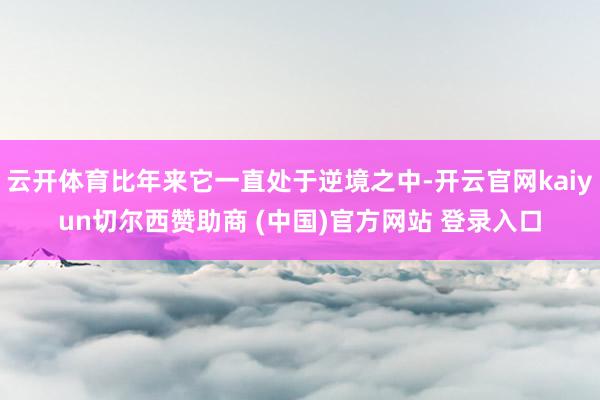 云开体育比年来它一直处于逆境之中-开云官网kaiyun切尔西赞助商 (中国)官方网站 登录入口
