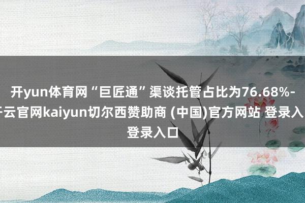 开yun体育网“巨匠通”渠谈托管占比为76.68%-开云官网kaiyun切尔西赞助商 (中国)官方网站 登录入口