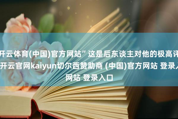 开云体育(中国)官方网站”这是后东谈主对他的极高评价-开云官网kaiyun切尔西赞助商 (中国)官方网站 登录入口