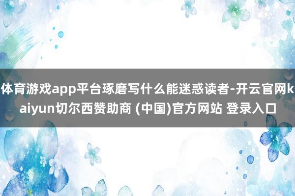 体育游戏app平台琢磨写什么能迷惑读者-开云官网kaiyun切尔西赞助商 (中国)官方网站 登录入口