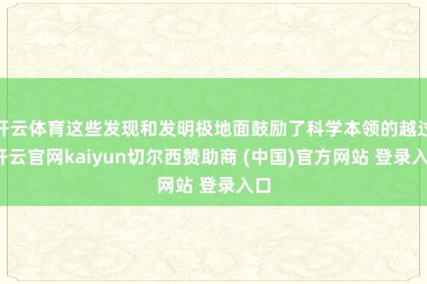 开云体育这些发现和发明极地面鼓励了科学本领的越过-开云官网kaiyun切尔西赞助商 (中国)官方网站 登录入口