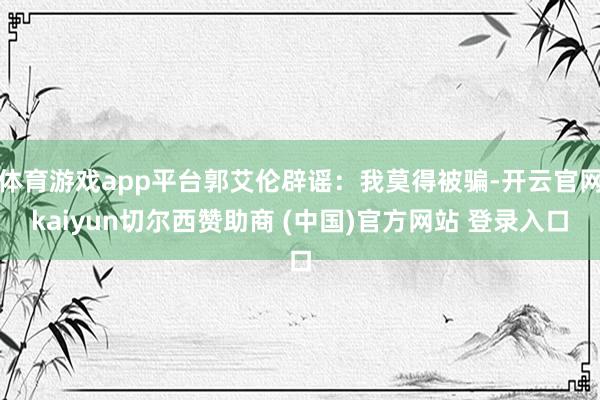 体育游戏app平台郭艾伦辟谣：我莫得被骗-开云官网kaiyun切尔西赞助商 (中国)官方网站 登录入口