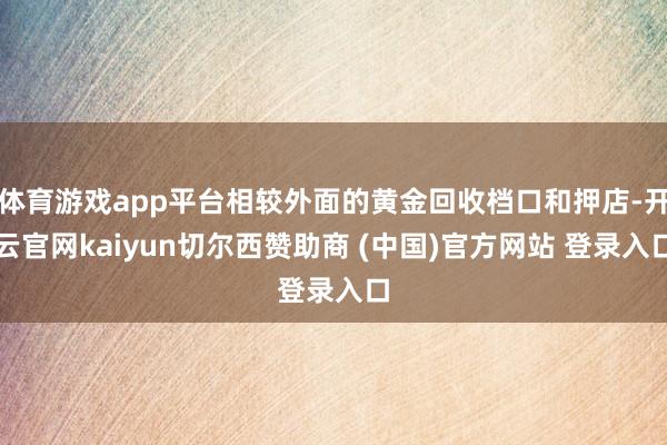 体育游戏app平台相较外面的黄金回收档口和押店-开云官网kaiyun切尔西赞助商 (中国)官方网站 登录入口