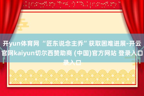 开yun体育网 “匠东说念主乔”获取困难进展-开云官网kaiyun切尔西赞助商 (中国)官方网站 登录入口