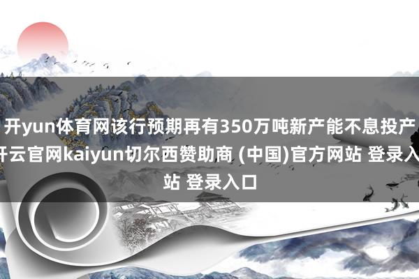 开yun体育网该行预期再有350万吨新产能不息投产-开云官网kaiyun切尔西赞助商 (中国)官方网站 登录入口