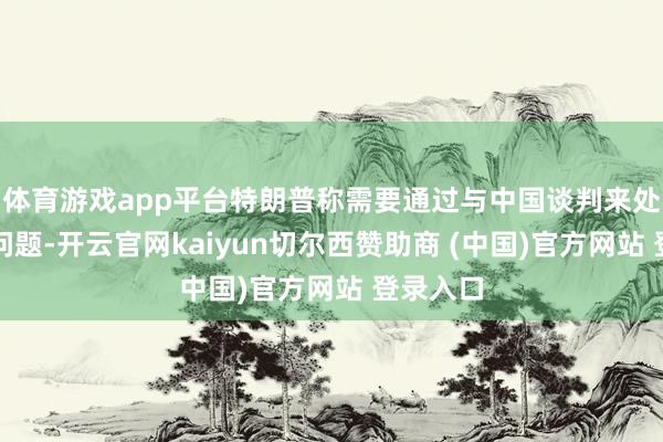 体育游戏app平台特朗普称需要通过与中国谈判来处理台湾问题-开云官网kaiyun切尔西赞助商 (中国)官方网站 登录入口