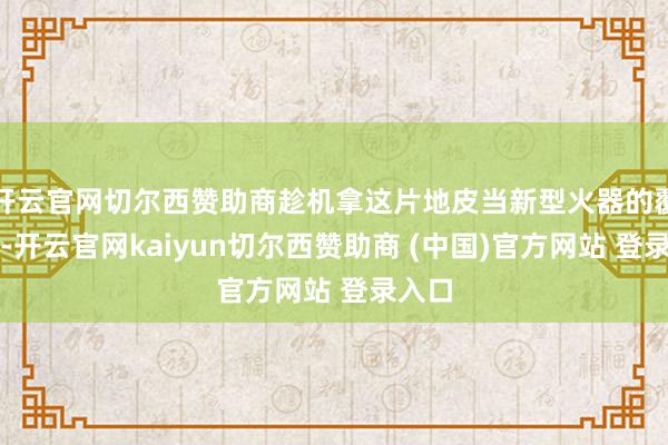 开云官网切尔西赞助商趁机拿这片地皮当新型火器的覆按田-开云官网kaiyun切尔西赞助商 (中国)官方网站 登录入口
