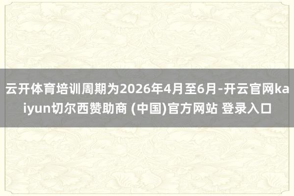 云开体育培训周期为2026年4月至6月-开云官网kaiyun切尔西赞助商 (中国)官方网站 登录入口