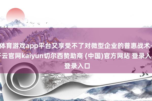 体育游戏app平台又享受不了对微型企业的普惠战术-开云官网kaiyun切尔西赞助商 (中国)官方网站 登录入口