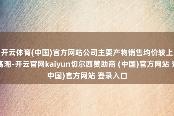 开云体育(中国)官方网站公司主要产物销售均价较上年同时高潮-开云官网kaiyun切尔西赞助商 (中国)官方网站 登录入口