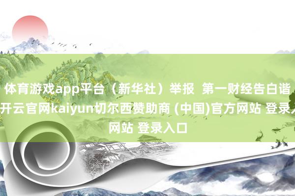 体育游戏app平台（新华社）举报  第一财经告白谐和-开云官网kaiyun切尔西赞助商 (中国)官方网站 登录入口