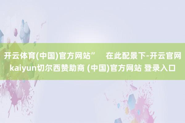 开云体育(中国)官方网站”    在此配景下-开云官网kaiyun切尔西赞助商 (中国)官方网站 登录入口