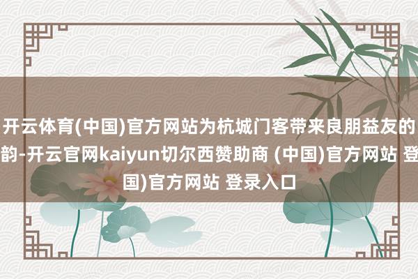 开云体育(中国)官方网站为杭城门客带来良朋益友的岭南风韵-开云官网kaiyun切尔西赞助商 (中国)官方网站 登录入口