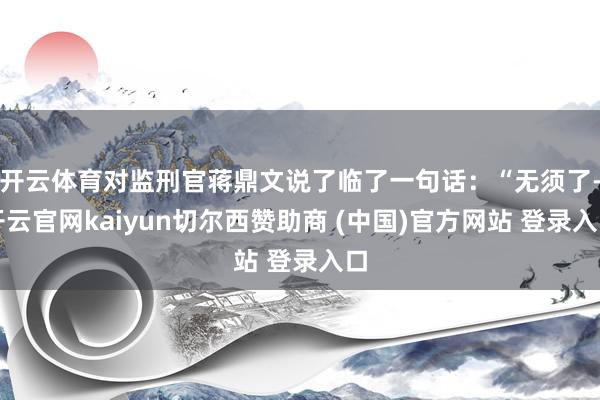 开云体育对监刑官蒋鼎文说了临了一句话：“无须了-开云官网kaiyun切尔西赞助商 (中国)官方网站 登录入口