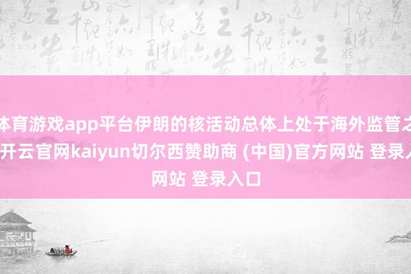 体育游戏app平台伊朗的核活动总体上处于海外监管之下-开云官网kaiyun切尔西赞助商 (中国)官方网站 登录入口