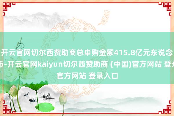 开云官网切尔西赞助商总申购金额415.8亿元东说念主民币-开云官网kaiyun切尔西赞助商 (中国)官方网站 登录入口
