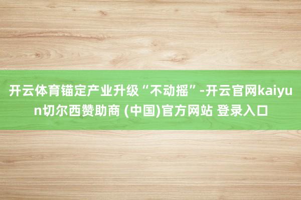 开云体育锚定产业升级“不动摇”-开云官网kaiyun切尔西赞助商 (中国)官方网站 登录入口