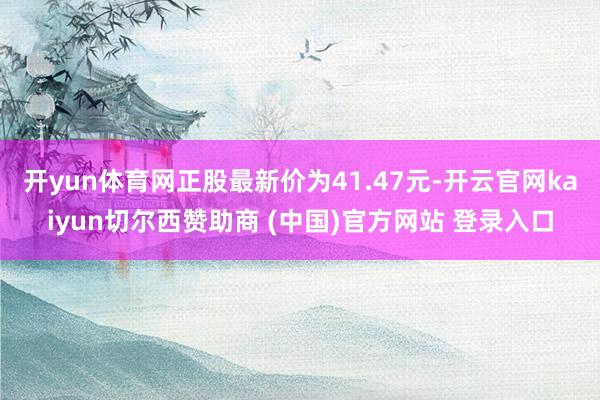 开yun体育网正股最新价为41.47元-开云官网kaiyun切尔西赞助商 (中国)官方网站 登录入口