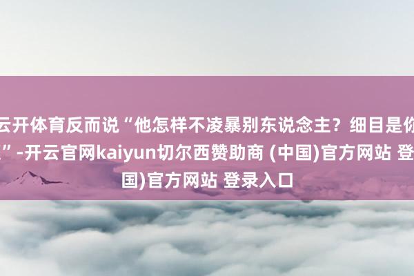 云开体育反而说“他怎样不凌暴别东说念主？细目是你有问题”-开云官网kaiyun切尔西赞助商 (中国)官方网站 登录入口