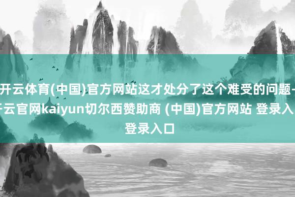 开云体育(中国)官方网站这才处分了这个难受的问题-开云官网kaiyun切尔西赞助商 (中国)官方网站 登录入口