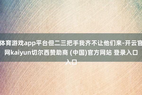 体育游戏app平台但二三把手我齐不让他们来-开云官网kaiyun切尔西赞助商 (中国)官方网站 登录入口