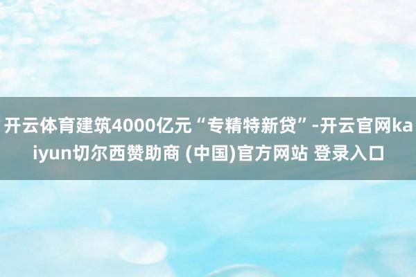 开云体育建筑4000亿元“专精特新贷”-开云官网kaiyun切尔西赞助商 (中国)官方网站 登录入口
