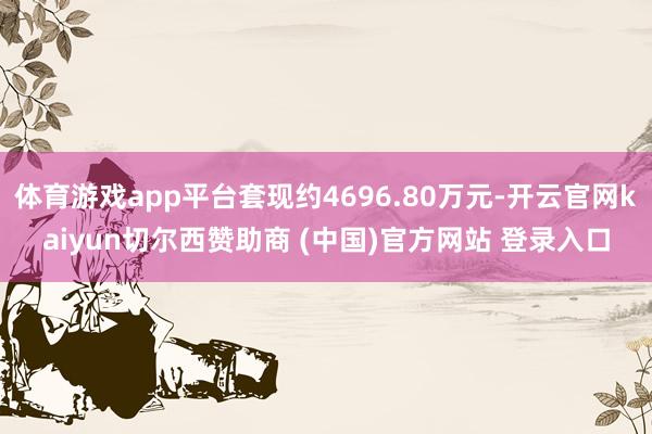 体育游戏app平台套现约4696.80万元-开云官网kaiyun切尔西赞助商 (中国)官方网站 登录入口