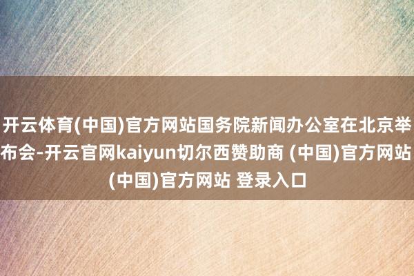 开云体育(中国)官方网站国务院新闻办公室在北京举行新闻发布会-开云官网kaiyun切尔西赞助商 (中国)官方网站 登录入口