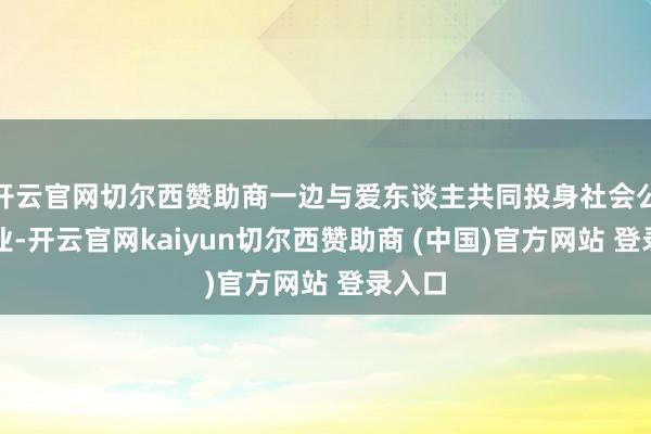 开云官网切尔西赞助商一边与爱东谈主共同投身社会公益职业-开云官网kaiyun切尔西赞助商 (中国)官方网站 登录入口