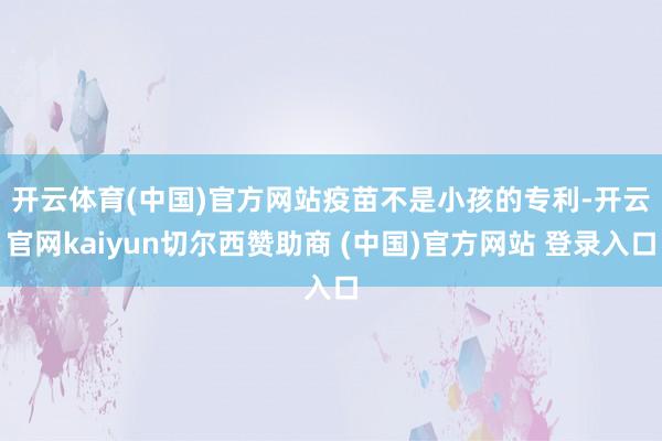 开云体育(中国)官方网站 疫苗不是小孩的专利-开云官网kaiyun切尔西赞助商 (中国)官方网站 登录入口