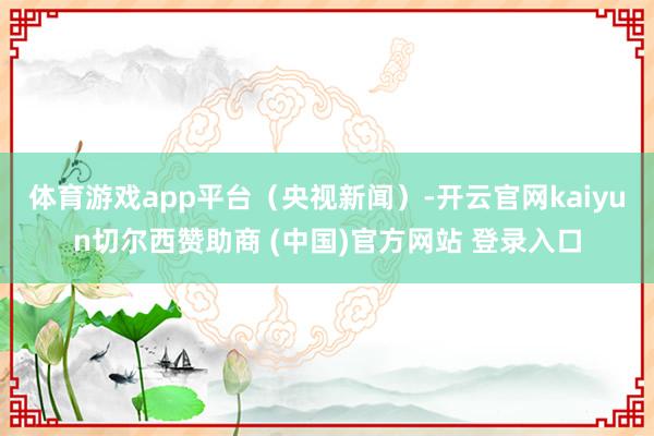 体育游戏app平台（央视新闻）-开云官网kaiyun切尔西赞助商 (中国)官方网站 登录入口