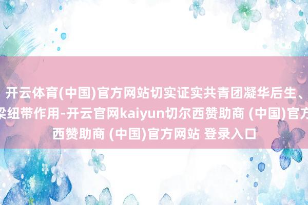 开云体育(中国)官方网站切实证实共青团凝华后生、劳动大局的桥梁纽带作用-开云官网kaiyun切尔西赞助商 (中国)官方网站 登录入口
