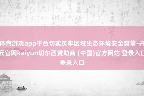 体育游戏app平台切实筑牢区域生态环境安全樊篱-开云官网kaiyun切尔西赞助商 (中国)官方网站 登录入口