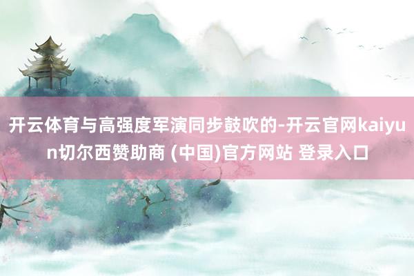 开云体育与高强度军演同步鼓吹的-开云官网kaiyun切尔西赞助商 (中国)官方网站 登录入口