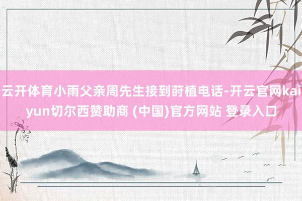 云开体育小雨父亲周先生接到莳植电话-开云官网kaiyun切尔西赞助商 (中国)官方网站 登录入口