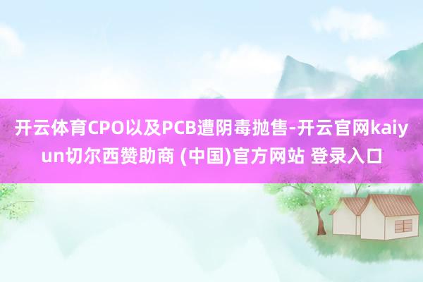 开云体育CPO以及PCB遭阴毒抛售-开云官网kaiyun切尔西赞助商 (中国)官方网站 登录入口