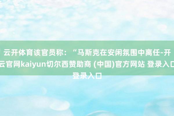 云开体育　　该官员称：“马斯克在安闲氛围中离任-开云官网kaiyun切尔西赞助商 (中国)官方网站 登录入口