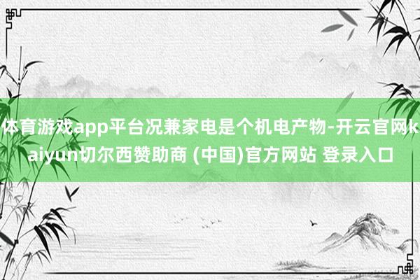 体育游戏app平台况兼家电是个机电产物-开云官网kaiyun切尔西赞助商 (中国)官方网站 登录入口