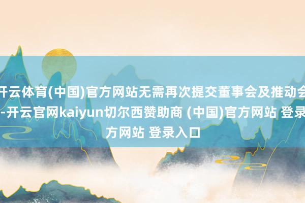 开云体育(中国)官方网站无需再次提交董事会及推动会审议-开云官网kaiyun切尔西赞助商 (中国)官方网站 登录入口