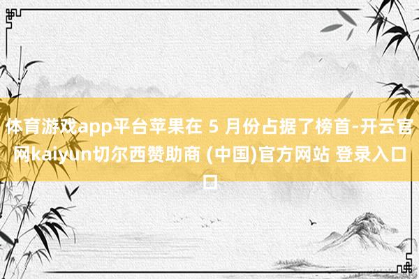 体育游戏app平台苹果在 5 月份占据了榜首-开云官网kaiyun切尔西赞助商 (中国)官方网站 登录入口