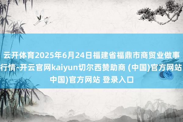 云开体育2025年6月24日福建省福鼎市商贸业做事中心价钱行情-开云官网kaiyun切尔西赞助商 (中国)官方网站 登录入口