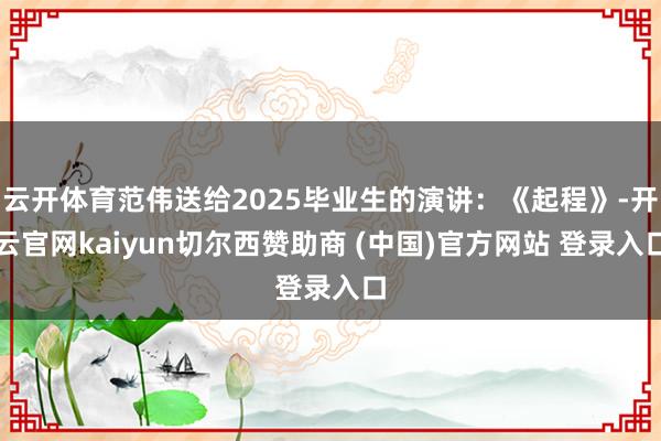 云开体育范伟送给2025毕业生的演讲：《起程》-开云官网kaiyun切尔西赞助商 (中国)官方网站 登录入口